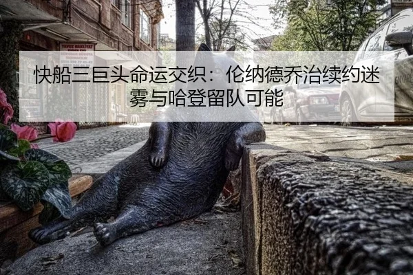 快船三巨头命运交织：伦纳德乔治续约迷雾与哈登留队可能